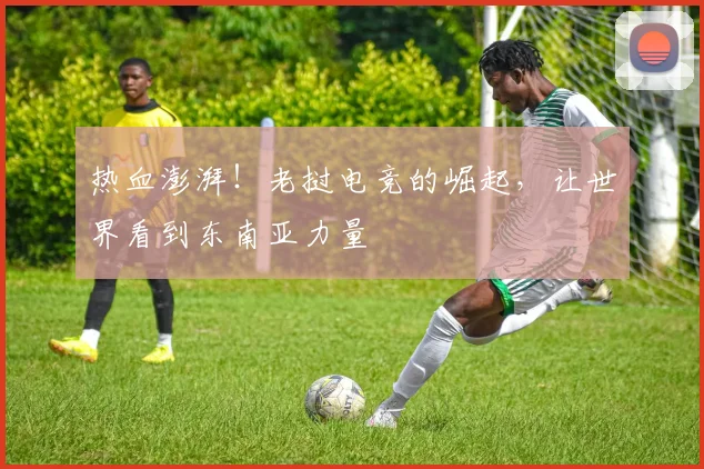 热血澎湃！老挝电竞的崛起，让世界看到东南亚力量