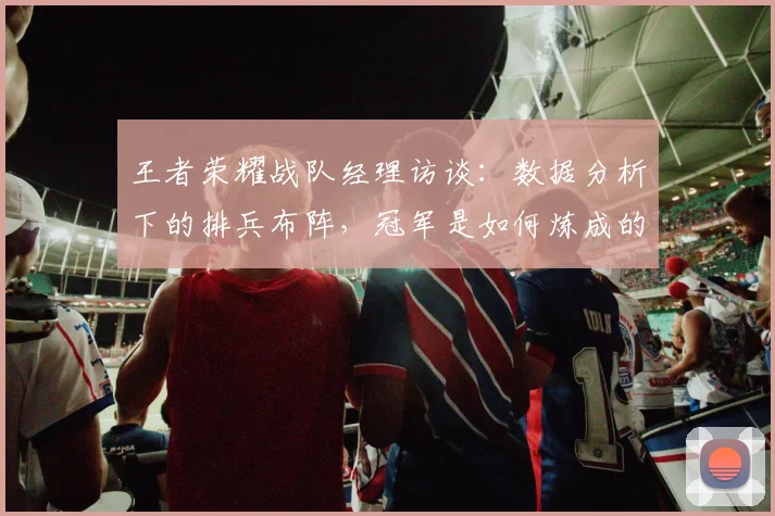 王者荣耀战队经理访谈:数据分析下的排兵布阵,冠军是如何炼成的_20260708191420