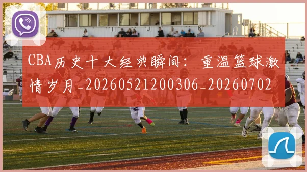 CBA历史十大经典瞬间:重温篮球激情岁月_20260521200306_20260702163856