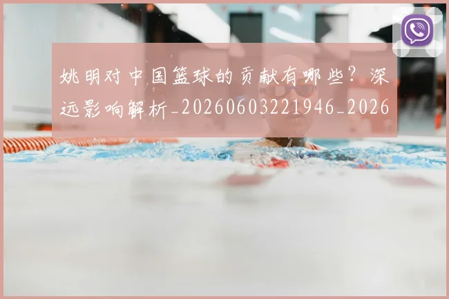 姚明对中国篮球的贡献有哪些?深远影响解析_20260603221946_20260703232747_20260720191827