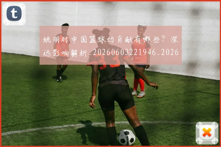 姚明对中国篮球的贡献有哪些？深远影响解析_20260603221946_20260703232747_20260720191827