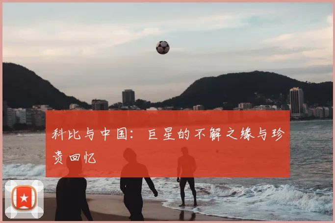 科比与中国:巨星的不解之缘与珍贵回忆