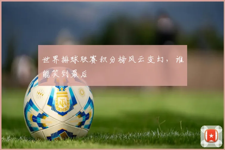 世界排球联赛积分榜风云变幻,谁能笑到最后