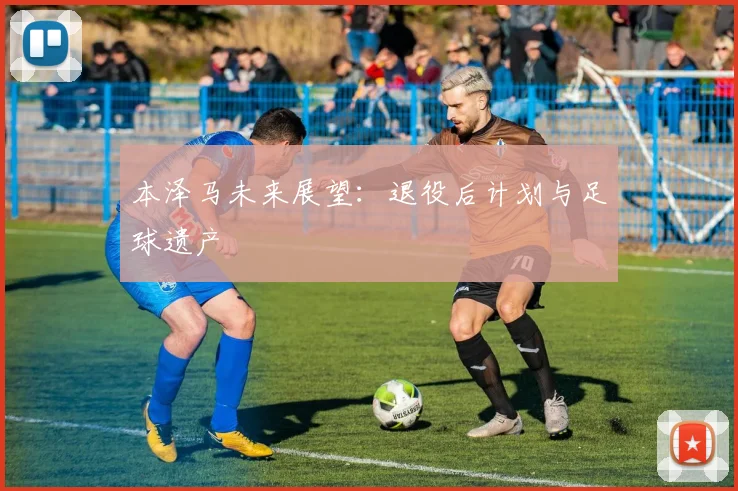 本泽马未来展望:退役后计划与足球遗产