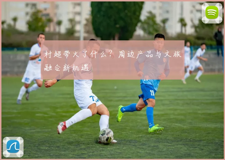 村超带火了什么?周边产品与文旅融合新机遇