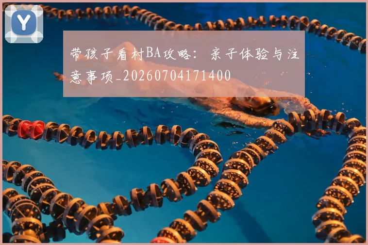 带孩子看村BA攻略:亲子体验与注意事项_20260704171400