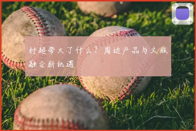 村超带火了什么？周边产品与文旅融合新机遇
