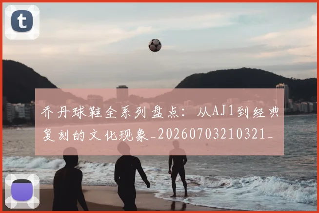 乔丹球鞋全系列盘点:从AJ1到经典复刻的文化现象_20260703210321_20260716192256