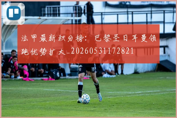 法甲最新积分榜:巴黎圣日耳曼领跑优势扩大_20260531172821