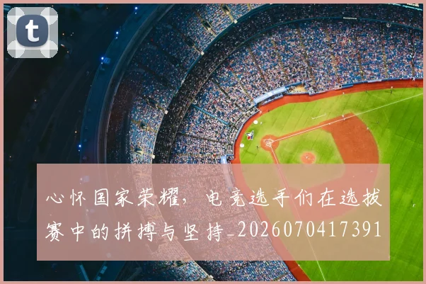 心怀国家荣耀,电竞选手们在选拔赛中的拼搏与坚持_20260704173919