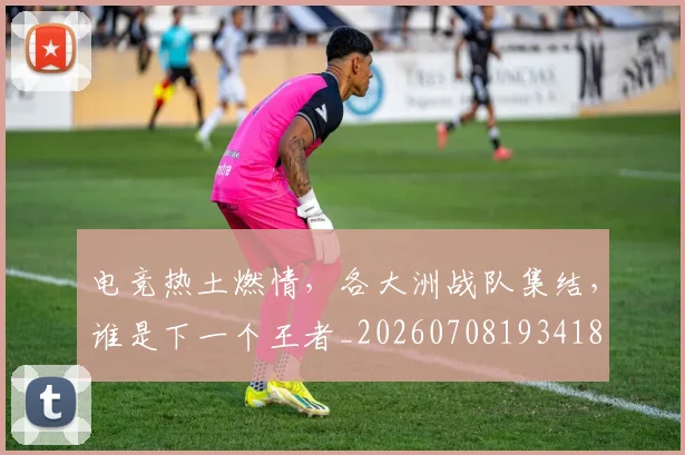 电竞热土燃情，各大洲战队集结，谁是下一个王者_20260708193418