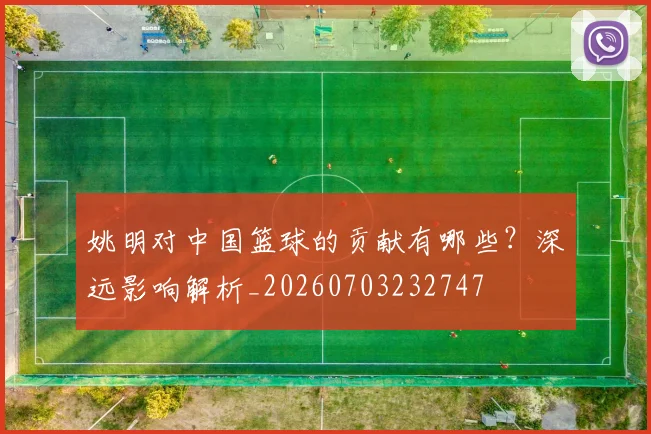 姚明对中国篮球的贡献有哪些？深远影响解析_20260703232747