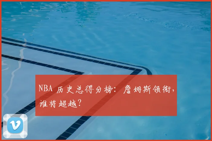 NBA 历史总得分榜:詹姆斯领衔,谁将超越?
