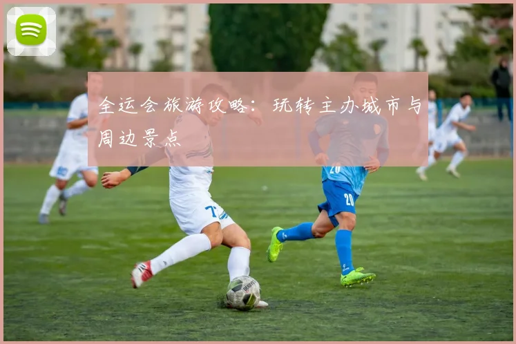 全运会旅游攻略:玩转主办城市与周边景点