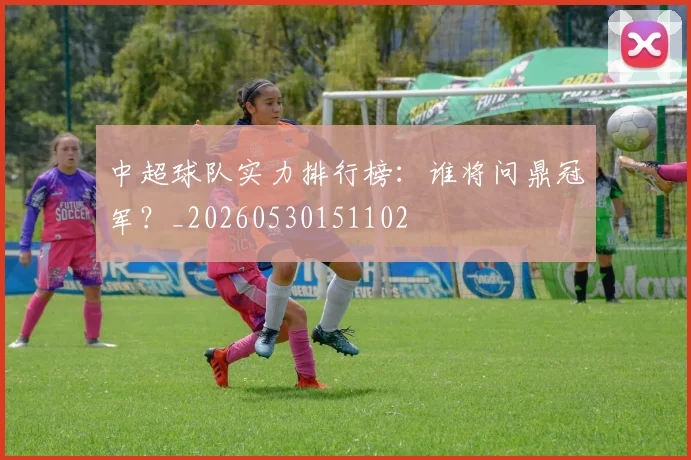 中超球队实力排行榜:谁将问鼎冠军?_20260530151102