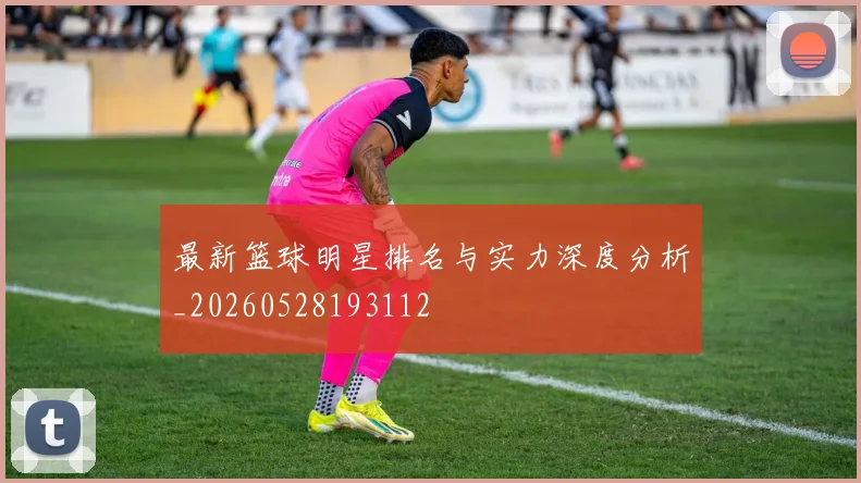 最新篮球明星排名与实力深度分析_20260528193112