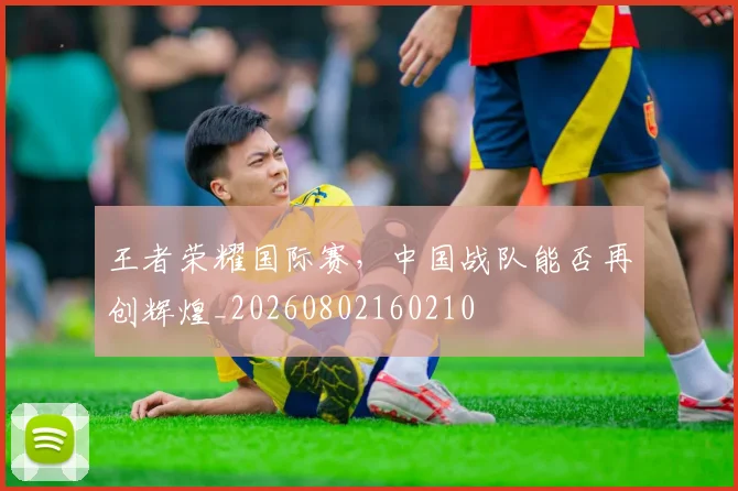 王者荣耀国际赛,中国战队能否再创辉煌_20260802160210