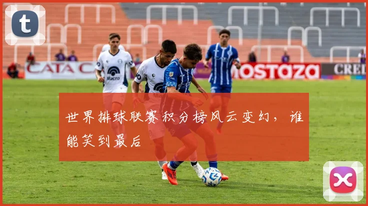 世界排球联赛积分榜风云变幻,谁能笑到最后
