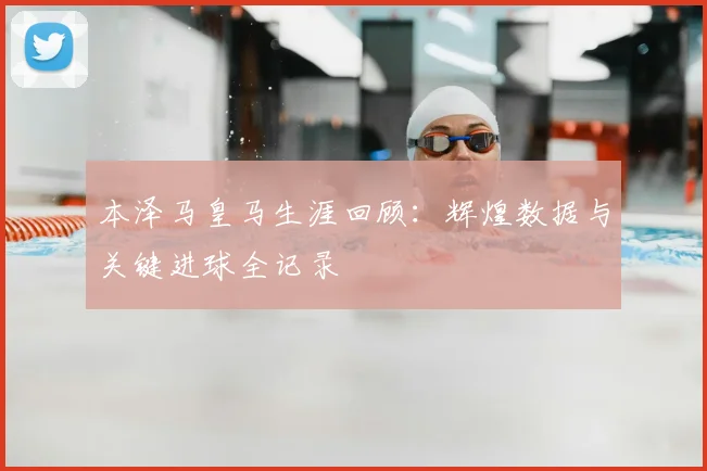本泽马皇马生涯回顾:辉煌数据与关键进球全记录