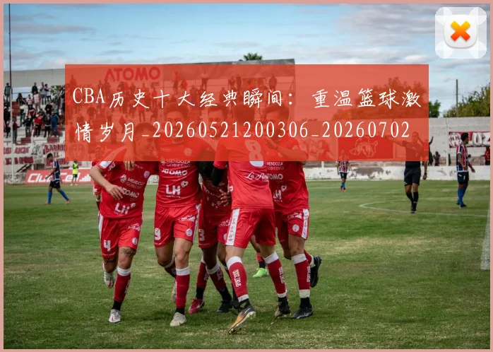 CBA历史十大经典瞬间:重温篮球激情岁月_20260521200306_20260702163856_20260712044026