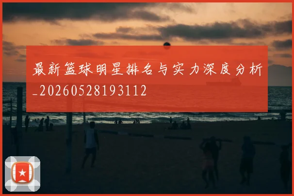 最新篮球明星排名与实力深度分析_20260528193112