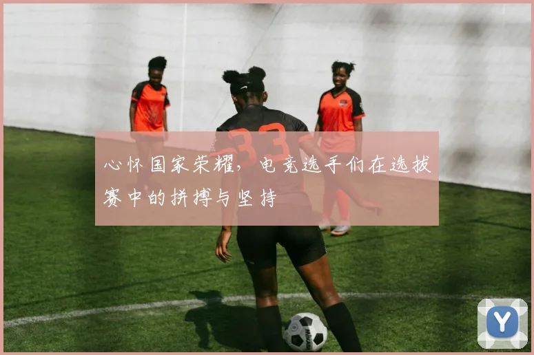 心怀国家荣耀，电竞选手们在选拔赛中的拼搏与坚持