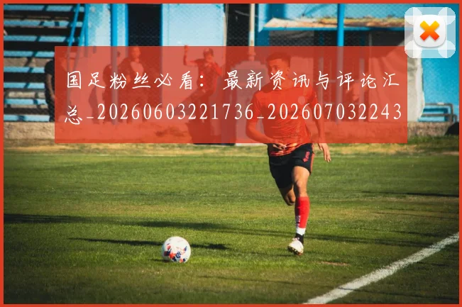 国足粉丝必看:最新资讯与评论汇总_20260603221736_20260703224352