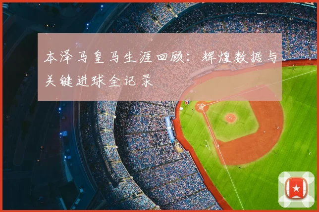 本泽马皇马生涯回顾:辉煌数据与关键进球全记录