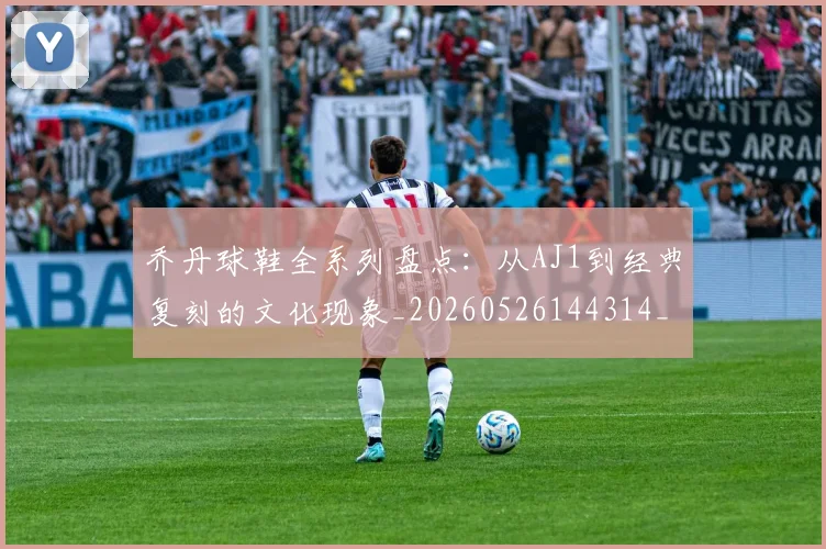 乔丹球鞋全系列盘点：从AJ1到经典复刻的文化现象_20260526144314_20260716192254