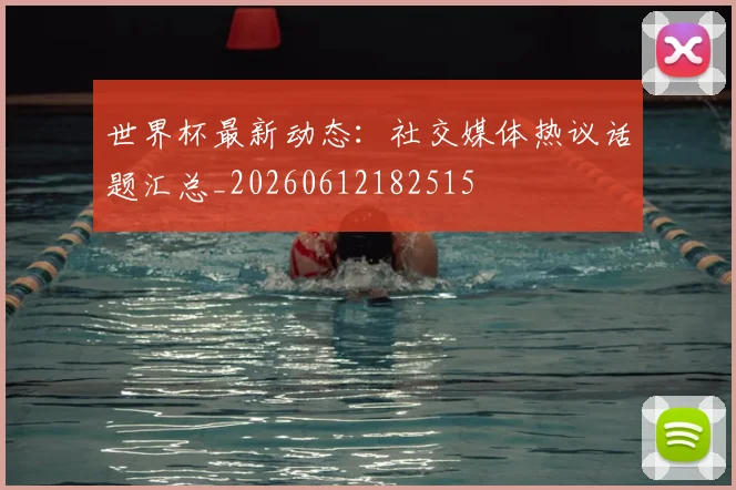 世界杯最新动态：社交媒体热议话题汇总_20260612182515