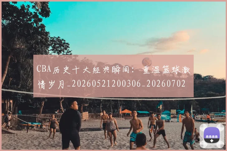 CBA历史十大经典瞬间：重温篮球激情岁月_20260521200306_20260702163856_20260712044026