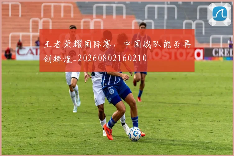 王者荣耀国际赛，中国战队能否再创辉煌_20260802160210