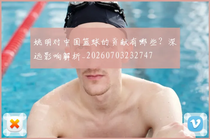 姚明对中国篮球的贡献有哪些?深远影响解析_20260703232747