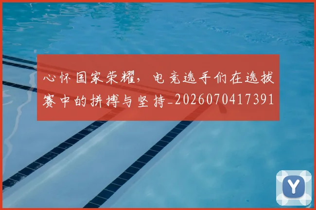 心怀国家荣耀，电竞选手们在选拔赛中的拼搏与坚持_20260704173919