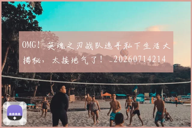 OMG!英魂之刃战队选手私下生活大揭秘,太接地气了!_20260714214857