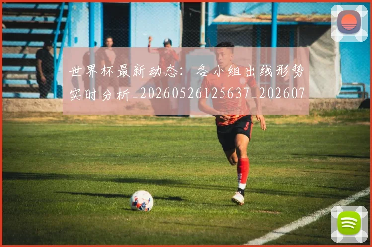 世界杯最新动态:各小组出线形势实时分析_20260526125637_20260702173956