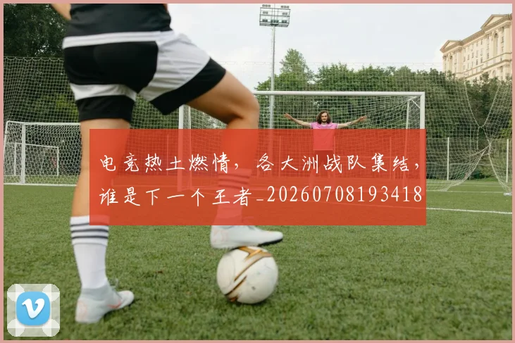 电竞热土燃情,各大洲战队集结,谁是下一个王者_20260708193418