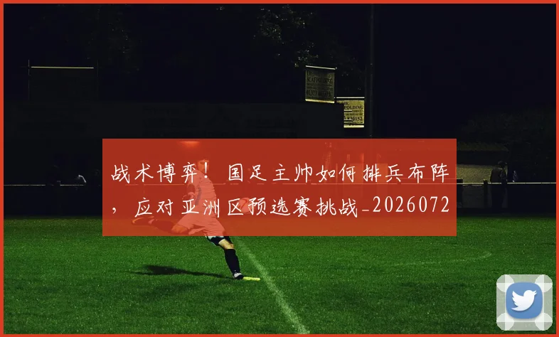 战术博弈!国足主帅如何排兵布阵,应对亚洲区预选赛挑战_20260723181534