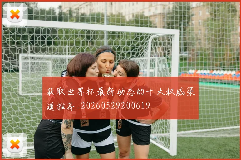 获取世界杯最新动态的十大权威渠道推荐_20260529200619