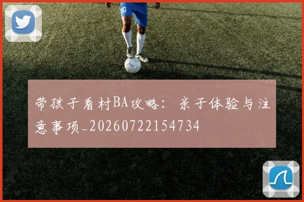 带孩子看村BA攻略：亲子体验与注意事项_20260722154734